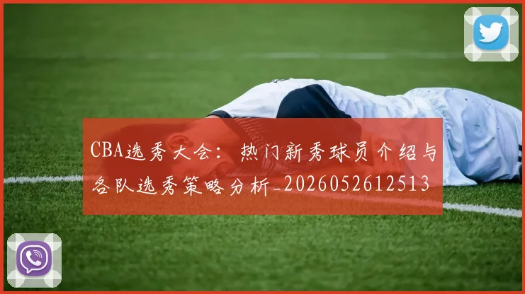 CBA选秀大会:热门新秀球员介绍与各队选秀策略分析_20260526125138
