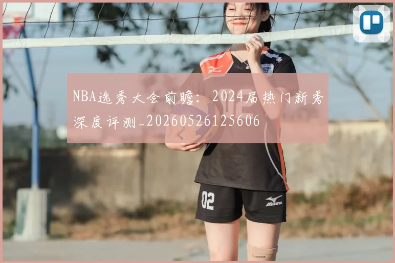 NBA选秀大会前瞻：2024届热门新秀深度评测_20260526125606