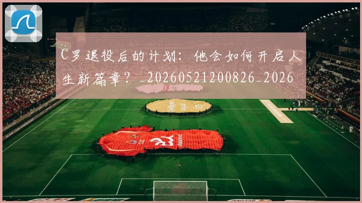 C罗退役后的计划：他会如何开启人生新篇章？_20260521200826_20260606165504