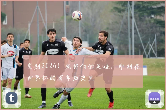 告别2026!老将们的足迹,印刻在世界杯的百年历史里