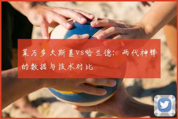 莱万多夫斯基vs哈兰德:两代神锋的数据与技术对比