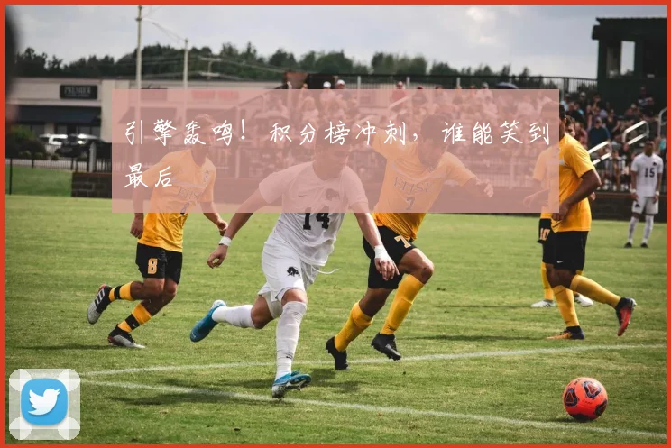 引擎轰鸣！积分榜冲刺，谁能笑到最后