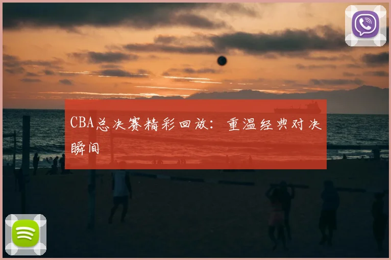 CBA总决赛精彩回放:重温经典对决瞬间