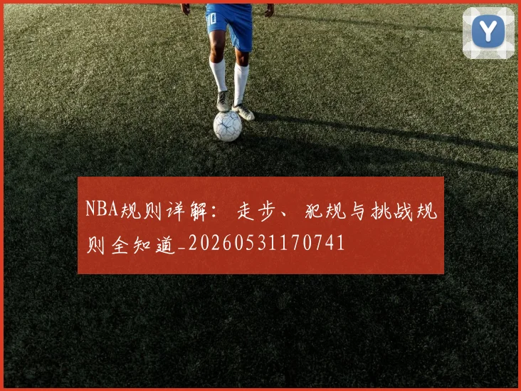NBA规则详解：走步、犯规与挑战规则全知道_20260531170741