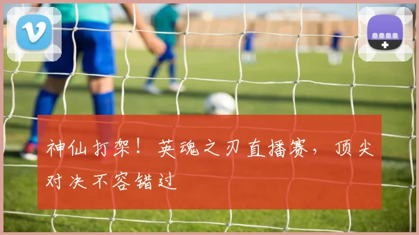 神仙打架！英魂之刃直播赛，顶尖对决不容错过