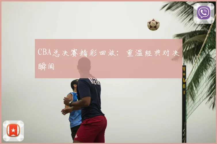 CBA总决赛精彩回放：重温经典对决瞬间