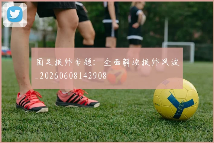 国足换帅专题：全面解读换帅风波_20260608142908