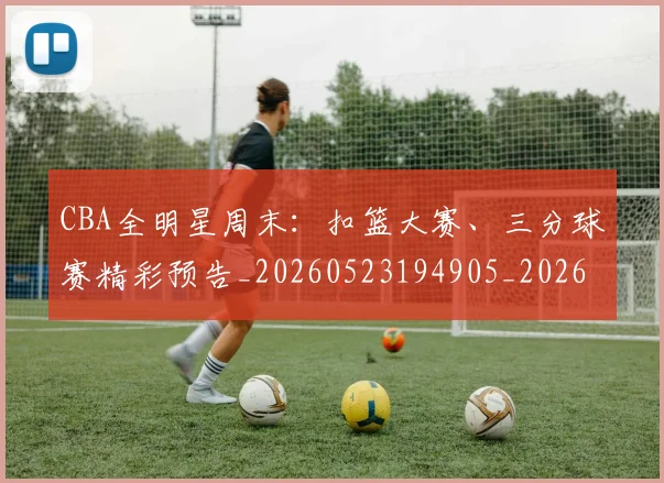 CBA全明星周末:扣篮大赛、三分球赛精彩预告_20260523194905_20260606165146