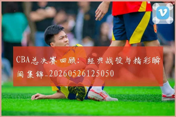 CBA总决赛回顾:经典战役与精彩瞬间集锦_20260526125050